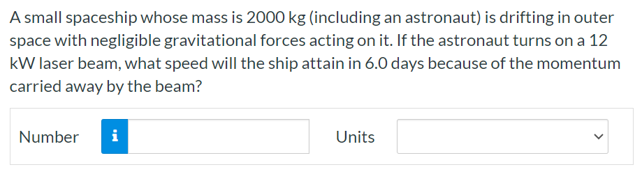 A small spaceship whose mass is 2000 kg (including an astronaut) is drifting in outer space with negligible gravitational forces acting on it. If the astronaut turns on a 12 kW laser beam, what speed will the ship attain in 6.0 days because of the momentum carried away by the beam? Number Units