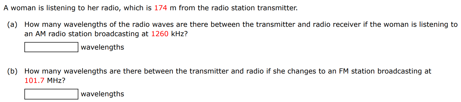 A woman is listening to her radio, which is 174 m from the radio station transmitter. (a) How many wavelengths of the radio waves are there between the transmitter and radio receiver if the woman is listening to an AM radio station broadcasting at 1260 kHz ? wavelengths (b) How many wavelengths are there between the transmitter and radio if she changes to an FM station broadcasting at 101.7 MHz? wavelengths