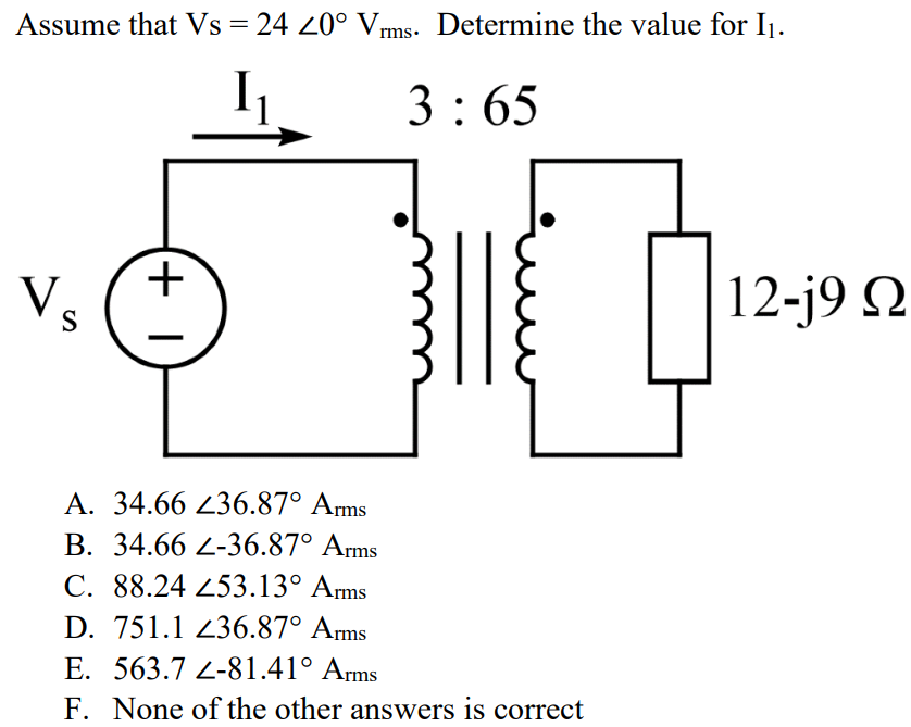 Assume that Vs = 24 ∠0° Vrms. Determine the value for I1. A. 34.66 ∠36.87° Arms B. 34.66 ∠-36.87° Arms C. 88.24 ∠53.13° Arms D. 751.1 ∠36.87° Arms E. 563.7 ∠-81.41° Arms F. None of the other answers is correct