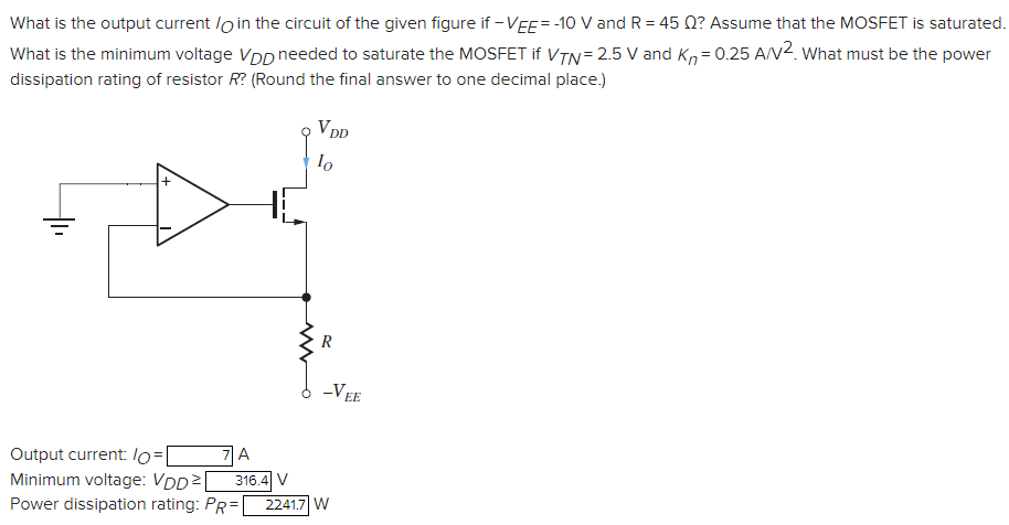 What is the output current /O in the circuit of the given figure if −VEE = −10 V and R = 45 Ω? Assume that the MOSFET is saturated. What is the minimum voltage VDD needed to saturate the MOSFET if VTN = 2.5 V and Kn = 0.25 A/V2. What must be the power dissipation rating of resistor R? (Round the final answer to one decimal place. ) Output current: IO = A Minimum voltage: VDD ≥ V Power dissipation rating: PR = W 