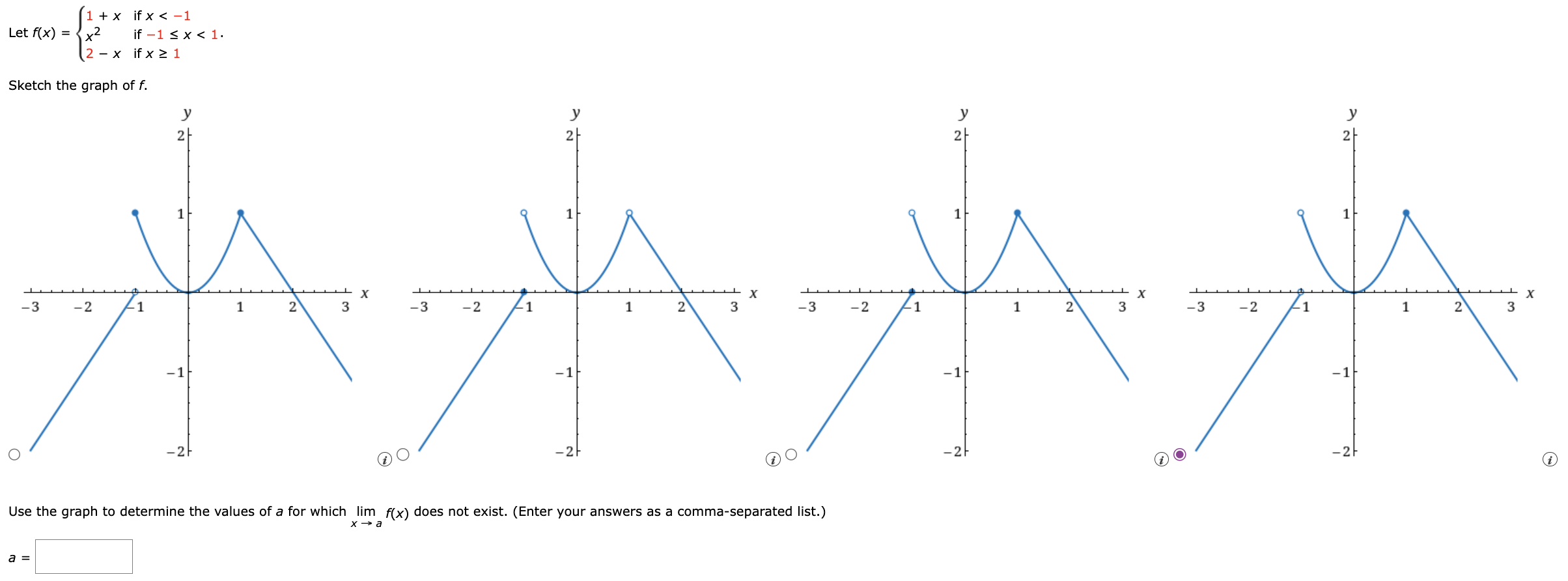 Let f(x) = {1+x if x < −1 x2 if −1 ≤ x < 1 2−x if x ≥ 1 Sketch the graph of f. (i) Use the graph to determine the values of a for which limx→af(x) does not exist. (Enter your answers as a comma-separated list.) a =