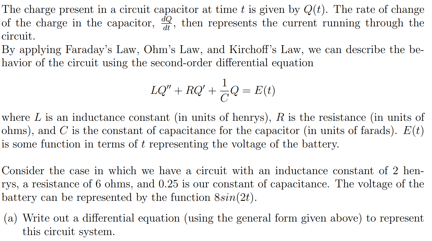 The charge present in a circuit capacitor at time t is given by Q(t). The rate of change of the charge in the capacitor, dQ dt, then represents the current running through the circuit. By applying Faraday's Law, Ohm's Law, and Kirchoff's Law, we can describe the behavior of the circuit using the second-order differential equation LQ′′ + RQ′ + 1/CQ = E(t) where L is an inductance constant (in units of henrys), R is the resistance (in units of ohms), and C is the constant of capacitance for the capacitor (in units of farads). E(t) is some function in terms of t representing the voltage of the battery. Consider the case in which we have a circuit with an inductance constant of 2 henrys, a resistance of 6 ohms, and 0.25 is our constant of capacitance. The voltage of the battery can be represented by the function 8 sin⁡(2t). (a) Write out a differential equation (using the general form given above) to represent this circuit system. (b) Solve this differential equation as though it were homogeneous (find Qh for this instance). (c) Use the Method of Undetermined Coefficients to identify the particular solution Qp for this instance. (d) What is the generalized solution to your differential equation given in part (a)? (e) Briefly explain (1-2 sentences) what the generalized solution represents in this problem's context.