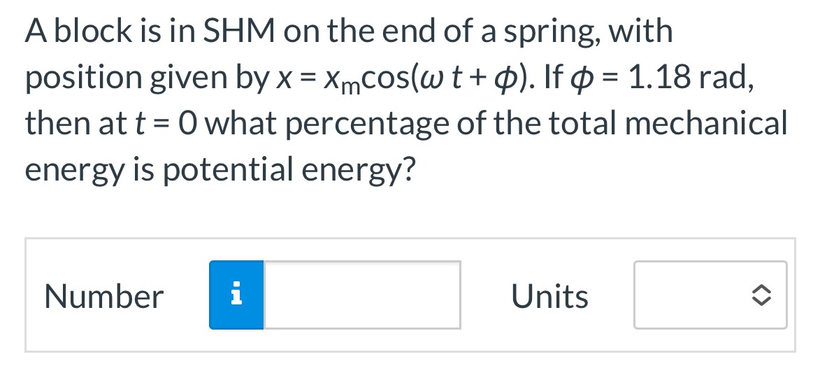 A block is in SHM on the end of a spring, with position given by x = xmcos⁡(ωt + ϕ). If ϕ = 1.18 rad, then at t = 0 what percentage of the total mechanical energy is potential energy? Number Units