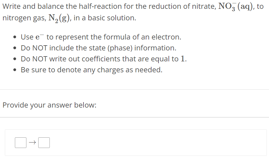 Write and balance the half-reaction for the reduction of nitrate, NO3−(aq), to nitrogen gas, N2(g), in a basic solution. Use e− to represent the formula of an electron. Do NOT include the state (phase) information. Do NOT write out coefficients that are equal to 1. Be sure to denote any charges as needed. Provide your answer below: