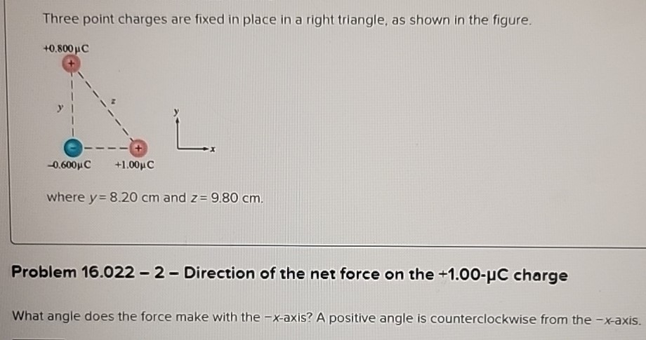 Three point charges are fixed in place in a right triangle, as shown in the figure. where y = 8.20 cm and z = 9.80 cm. Problem 16.022 - 2 - Direction of the net force on the +1.00−μC charge What angle does the force make with the −x-axis? A positive angle is counterclockwise from the −x-axis.