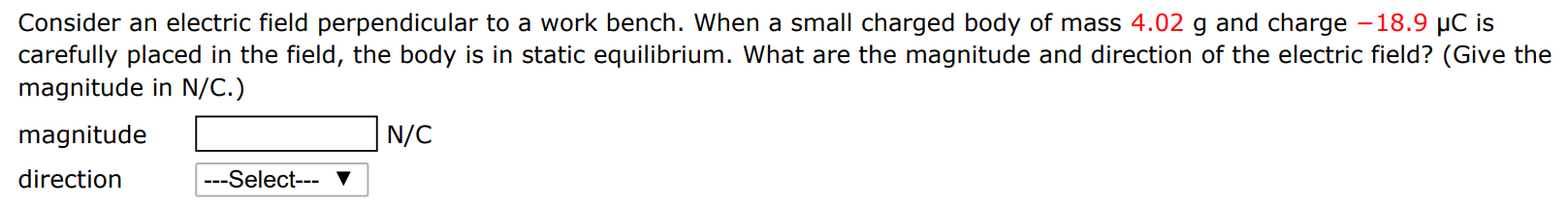 Consider an electric field perpendicular to a work bench. When a small charged body of mass 4.02 g and charge −18.9 μC is carefully placed in the field, the body is in static equilibrium. What are the magnitude and direction of the electric field? (Give the magnitude in N/C.) magnitude N/C direction