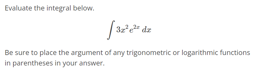 Evaluate the integral below. ∫ 3x^2 e^2x dx Be sure to place the argument of any trigonometric or logarithmic functions in parentheses in your answer.