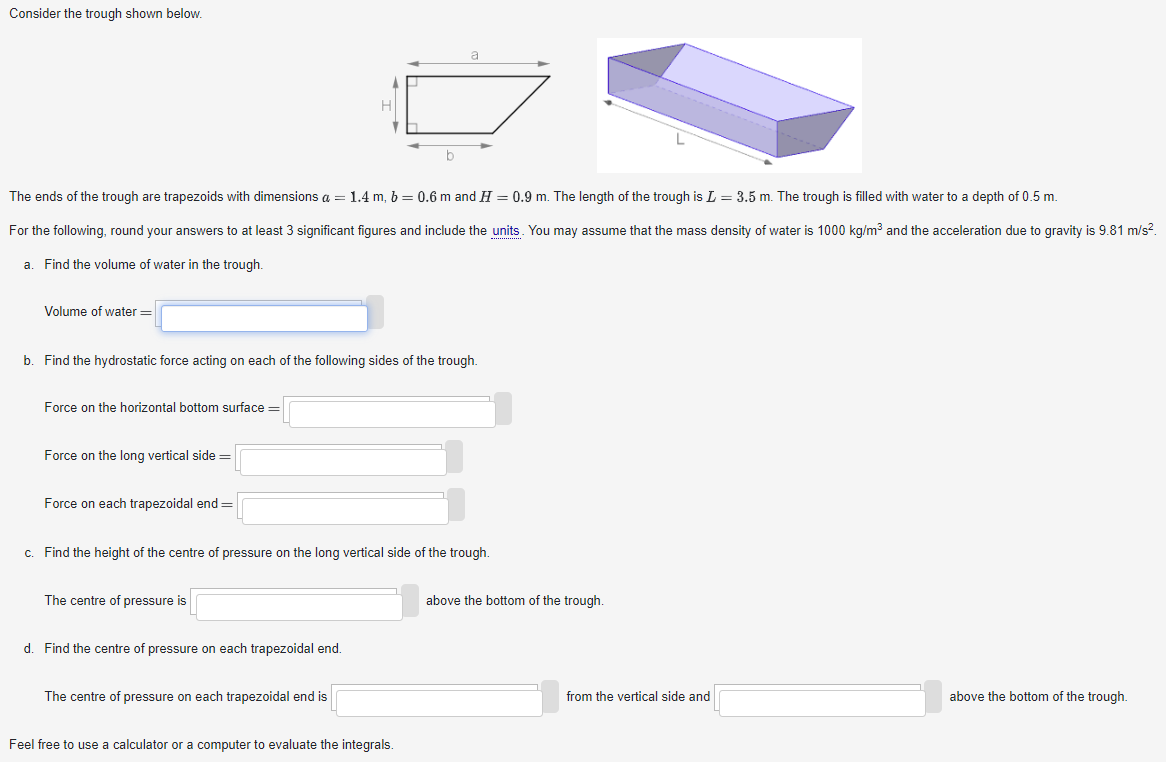 Consider the trough shown below. The ends of the trough are trapezoids with dimensions a = 1.4 m, b = 0.6 m and H = 0.9 m. The length of the trough is L = 3.5 m. The trough is filled with water to a depth of 0.5 m. For the following, round your answers to at least 3 significant figures and include the units. You may assume that the mass density of water is 1000 kg/m3 and the acceleration due to gravity is 9.81 m/s2 a. Find the volume of water in the trough. Volume of water = b. Find the hydrostatic force acting on each of the following sides of the trough. Force on the horizontal bottom surface = Force on the long vertical side = Force on each trapezoidal end = c. Find the height of the centre of pressure on the long vertical side of the trough. The centre of pressure is above the bottom of the trough. d. Find the centre of pressure on each trapezoidal end. The centre of pressure on each trapezoidal end is from the vertical side and above the bottom of the trough. Feel free to use a calculator or a computer to evaluate the integrals. 