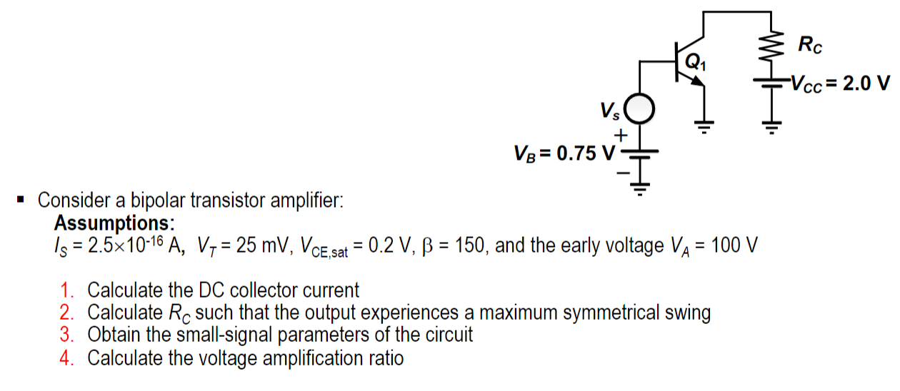 Consider a bipolar transistor amplifier: Assumptions: IS = 2.5×10−16 A, VT = 25 mV, VCE,sat = 0.2 V, β = 150, and the early voltage VA = 100 V Calculate the DC collector current Calculate RC such that the output experiences a maximum symmetrical swing Obtain the small-signal parameters of the circuit Calculate the voltage amplification ratio 