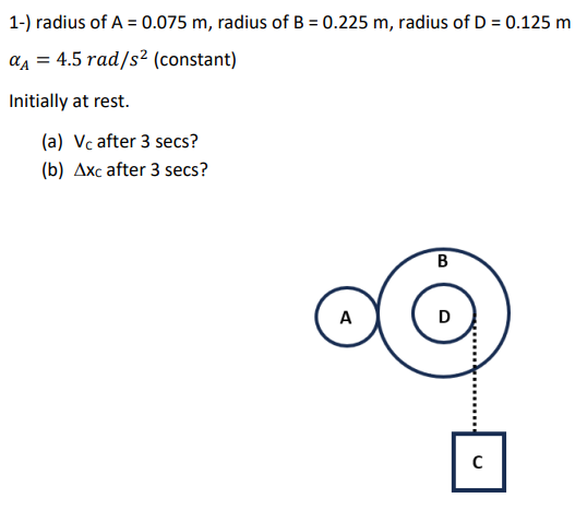 radius of A = 0.075 m, radius of B = 0.225 m, radius of D = 0.125 m αA = 4.5 rad/s2 (constant) Initially at rest. (a) Vc after 3 secs? (b) Δxc after 3 secs?