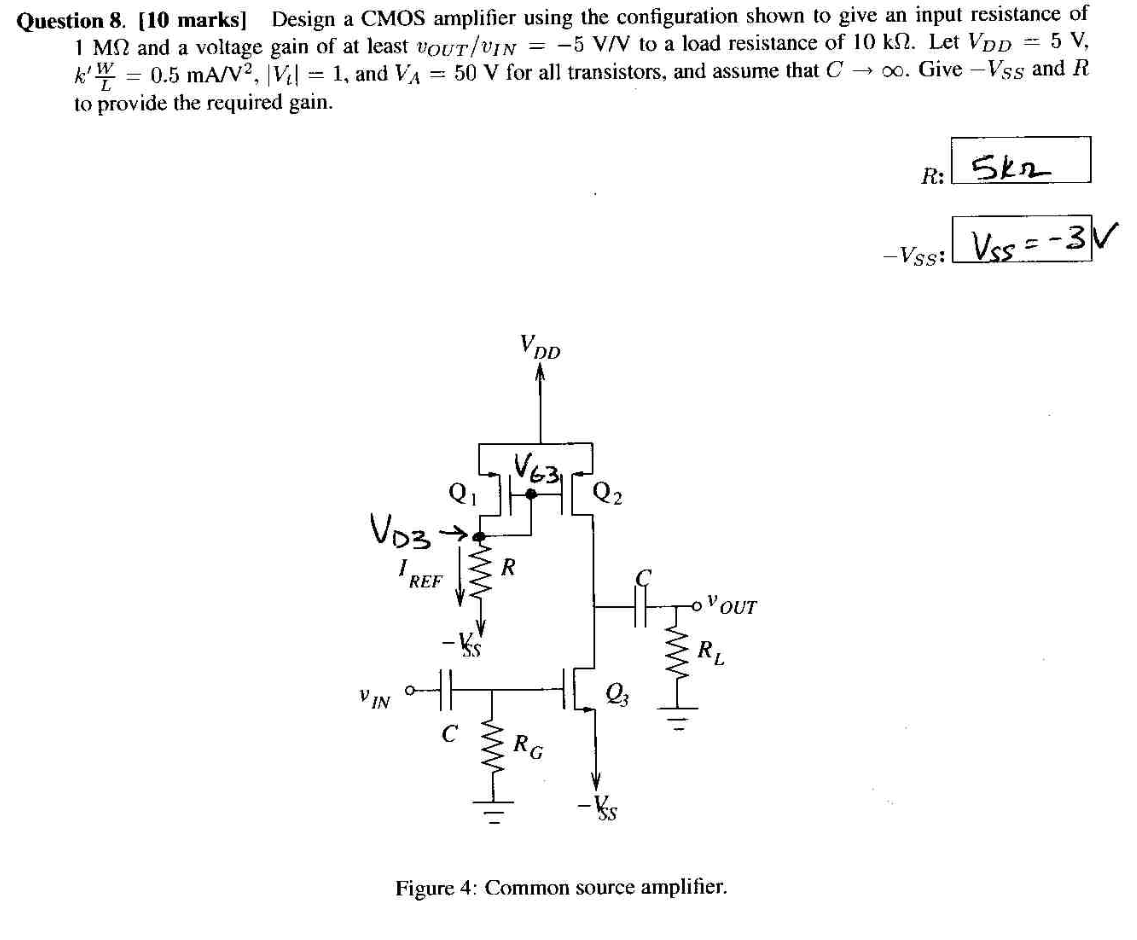 Question 8. [10 marks] Design a CMOS amplifier using the configuration shown to give an input resistance of 1 MΩ and a voltage gain of at least vOUT/vIN = −5 V/V to a load resistance of 10 kΩ. Let VDD = 5 V, k′W/L = 0.5 mA/V2, |Vt| = 1, and VA = 50 V for all transistors, and assume that C → ∞. Give −VSS and R to provide the required gain. R : 5 kΩ −VSS: VSS = −3 V Figure 4: Common source amplifier.