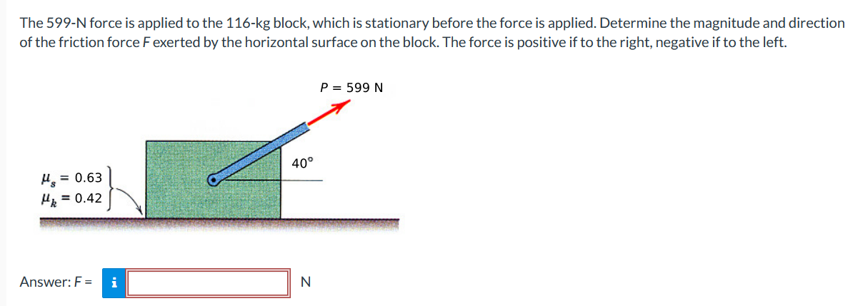 The 599−N force is applied to the 116-kg block, which is stationary before the force is applied. Determine the magnitude and direction of the friction force F exerted by the horizontal surface on the block. The force is positive if to the right, negative if to the left. Answer: F = N