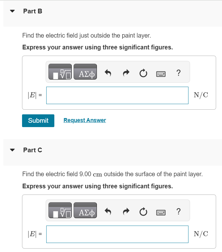 A charged paint is spread in a very thin uniform layer over the surface of a plastic sphere of diameter 19.0 cm, giving it a charge of −13.0 μC. Part A Find the electric field just inside the paint layer. Express your answer using three significant figures. Part B Find the electric field just outside the paint layer. Express your answer using three significant figures. Submit Request Answer Part C Find the electric field 9.00 cm outside the surface of the paint layer. Express your answer using three significant figures. |E| =