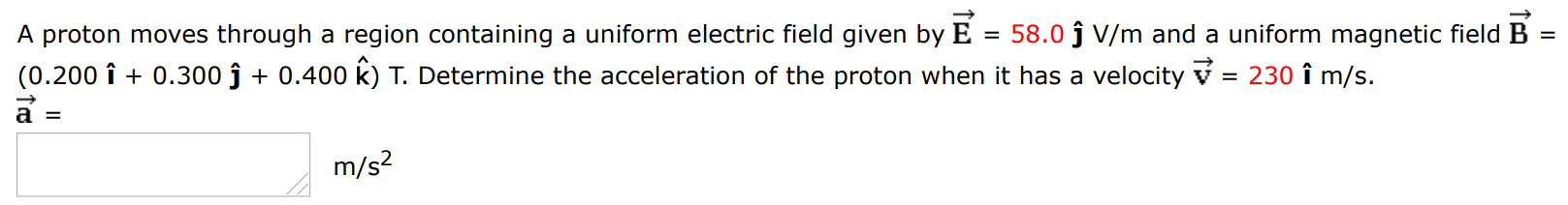 A proton moves through a region containing a uniform electric field given by E→ = 58.0 j^ V/m and a uniform magnetic field B→ = (0.200 i^ + 0.300 j^ + 0.400 k^) T. Determine the acceleration of the proton when it has a velocity v→ = 230 i^ m/s a→ = m/s2 