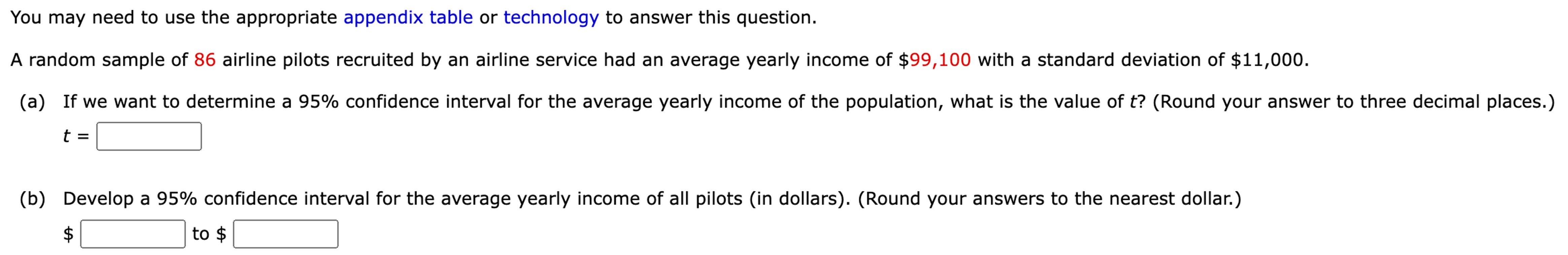 A random sample of 86 airline pilots recruited by an airline service had an average yearly income of $99, 100 with a standard deviation of $11, 000. (a) If we want to determine a 95% confidence interval for the average yearly income of the population, what is the value of t? (Round your answer to three decimal places.) t = (b) Develop a 95% confidence interval for the average yearly income of all pilots (in dollars). (Round your answers to the nearest dollar.) $ to $ You may need to use the appropriate appendix table or technology to answer this question.