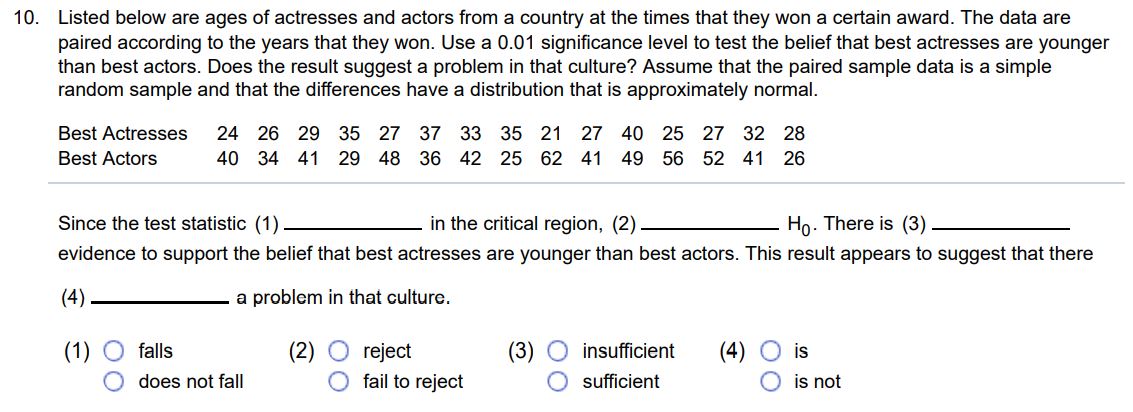 Listed below are ages of actresses and actors from a country at the times that they won a certain award. The data are paired according to the years that they won. Use a 0.01 significance level to test the belief that best actresses are younger than best actors. Does the result suggest a problem in that culture? Assume that the paired sample data is a simple random sample and that the differences have a distribution that is approximately normal. Best Actresses 2 4 2 6 2 9 3 5 2 7 3 7 3 3 3 5 2 1 2 7 4 0 2 5 2 7 3 2 2 8 Best Actors 4 0 3 4 4 1 2 9 4 8 3 6 4 2 2 5 6 2 4 1 4 9 5 6 5 2 4 1 2 6 Since the test statistic (1) in the critical region, (2) H0. There is (3) evidence to support the belief that best actresses are younger than best actors. This result appears to suggest that there (4) a problem in that culture. (1) falls (2) reject (3) insufficient (4) is does not fall fail to reject sufficient is not