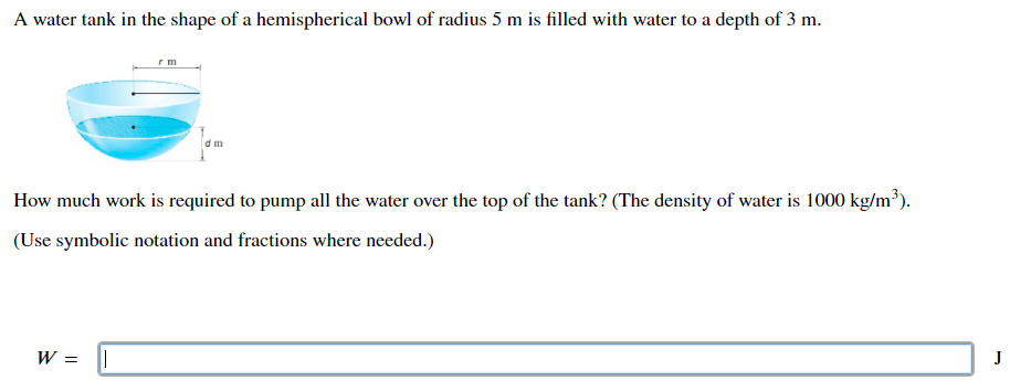 A water tank in the shape of a hemispherical bowl of radius 5 m is filled with water to a depth of 3 m. How much work is required to pump all the water over the top of the tank? (The density of water is 1000 kg/m3). (Use symbolic notation and fractions where needed.) W =