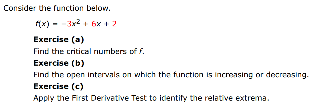 Consider the function below. f(x) = −3x2 + 6x + 2 Exercise (a) Find the critical numbers of f. Exercise (b) Find the open intervals on which the function is increasing or decreasing. Exercise (c) Apply the First Derivative Test to identify the relative extrema.