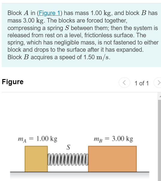 Block A in (Figure 1) has mass 1.00 kg, and block B has mass 3.00 kg. The blocks are forced together, compressing a spring S between them; then the system is released from rest on a level, frictionless surface. The spring, which has negligible mass, is not fastened to either block and drops to the surface after it has expanded. Block B acquires a speed of 1.50 m/s. Figure 1 of 1 Part A What is the final speed of block A ? Express your answer in meters per second. Submit Request Answer Part B How much potential energy was stored in the compressed spring? Express your answer in joules.