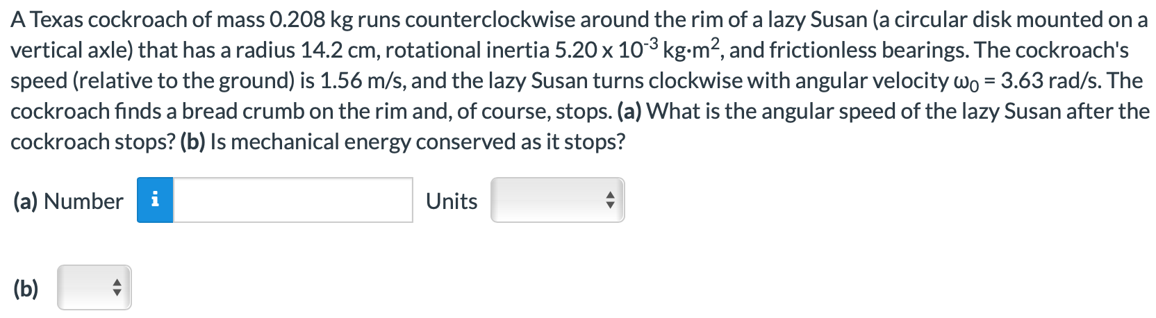 A Texas cockroach of mass 0.208 kg runs counterclockwise around the rim of a lazy Susan (a circular disk mounted on a vertical axle) that has a radius 14.2 cm, rotational inertia 5.20×10−3 kg⋅m2, and frictionless bearings. The cockroach's speed (relative to the ground) is 1.56 m/s, and the lazy Susan turns clockwise with angular velocity ω0 = 3.63 rad/s. The cockroach finds a bread crumb on the rim and, of course, stops. (a) What is the angular speed of the lazy Susan after the cockroach stops? (b) Is mechanical energy conserved as it stops? (a) Number Units (b)