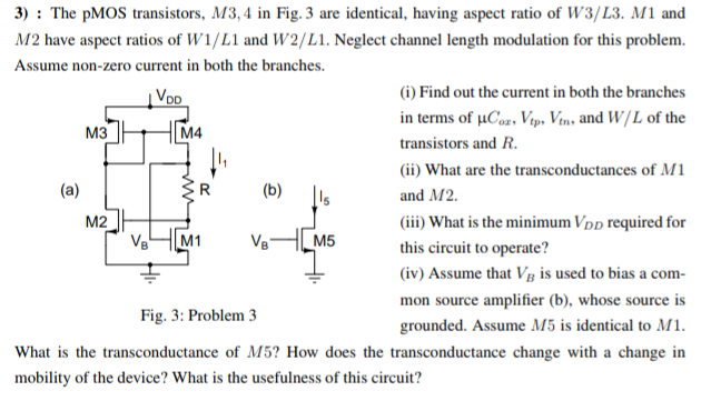 The pMOS transistors, M3, 4 in Fig. 3 are identical, having aspect ratio of W3 /L3. M1 and M2 have aspect ratios of W1/L1 and W2/L1. Neglect channel length modulation for this problem. Assume non-zero current in both the branches. (a) (i) Find out the current in both the branches in terms of μCox, Vtp, Vtn, and W/L of the transistors and R. (ii) What are the transconductances of M1 and M2. (iii) What is the minimum VDD required for this circuit to operate? (iv) Assume that VB is used to bias a common source amplifier (b), whose source is Fig. 3: Problem 3 grounded. Assume M5 is identical to M1. What is the transconductance of M5? How does the transconductance change with a change in mobility of the device? What is the usefulness of this circuit?