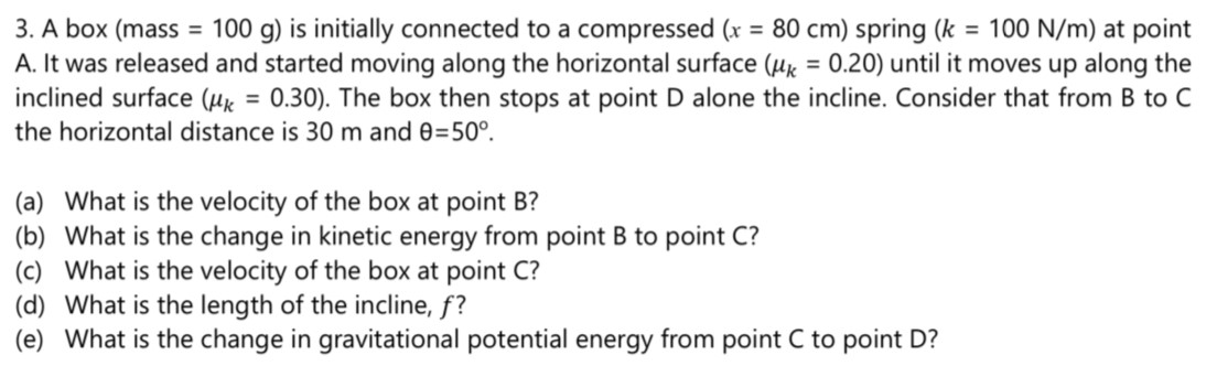 A box (mass = 100 g) is initially connected to a compressed (x = 80 cm) spring (k = 100 N/m) at point A. It was released and started moving along the horizontal surface ( μk = 0.20 ) until it moves up along the inclined surface ( μk = 0.30). The box then stops at point D alone the incline. Consider that from B to C the horizontal distance is 30 m and θ = 50∘. (a) What is the velocity of the box at point B? (b) What is the change in kinetic energy from point B to point C ? (c) What is the velocity of the box at point C? (d) What is the length of the incline, f ? (e) What is the change in gravitational potential energy from point C to point D?