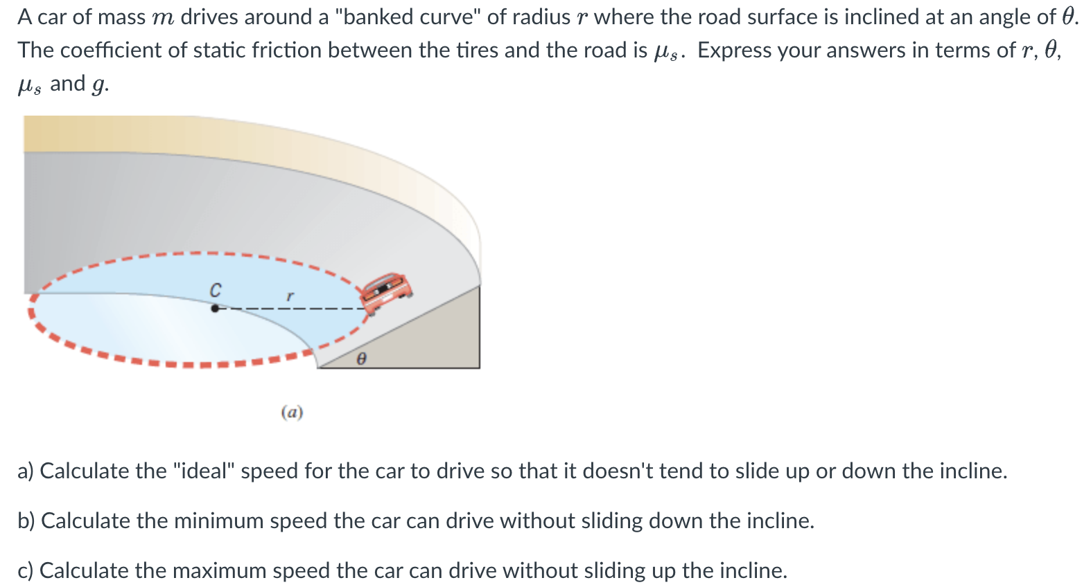 A car of mass m drives around a "banked curve" of radius r where the road surface is inclined at an angle of θ. The coefficient of static friction between the tires and the road is μs. Express your answers in terms of r, θ, μs and g. (a) a) Calculate the "ideal" speed for the car to drive so that it doesn't tend to slide up or down the incline. b) Calculate the minimum speed the car can drive without sliding down the incline. c) Calculate the maximum speed the car can drive without sliding up the incline.