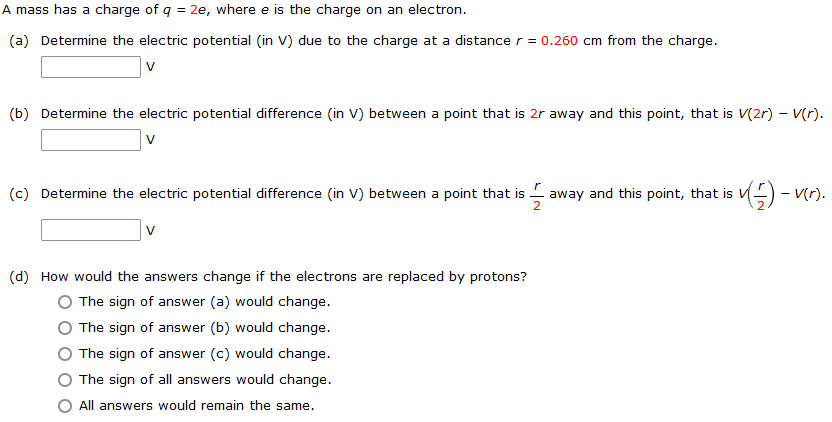 A mass has a charge of q = 2e, where e is the charge on an electron. (a) Determine the electric potential (in V) due to the charge at a distance r = 0.260 cm from the charge. V (b) Determine the electric potential difference (in V) between a point that is 2 r away and this point, that is V(2r)−V(r). V (c) Determine the electric potential difference (in V) between a point that is r/2 away and this point, that is V(r/2) − V(r). V (d) How would the answers change if the electrons are replaced by protons? The sign of answer (a) would change. The sign of answer (b) would change. The sign of answer (c) would change. The sign of all answers would change. All answers would remain the same.