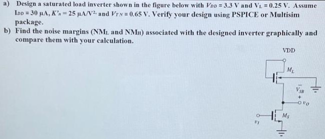 a) Design a saturated load inverter shown in the figure below with VDD = 3.3 V and VL = 0.25 V . Assume IDD = 30 μA, Kn' = 25 μA/V2, and VTN = 0.65 V. Verify your design using PSPICE or Multisim package. b) Find the noise margins (NML and NMH) associated with the designed inverter graphically and compare them with your calculation.