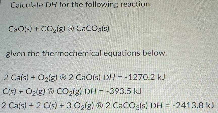 Calculate DH for the following reaction, CaO(s) + CO2(g) CaCO3(s) given the thermochemical equations below. 2Ca(s) + O2(g) 2CaO(s) DH = −1270.2 kJ C(s) + O2(g) CO2(g) DH = −393.5 kJ 2Ca(s) + 2C(s) + 3O2(g) 2CaCO3(s) DH = −2413.8 kJ 