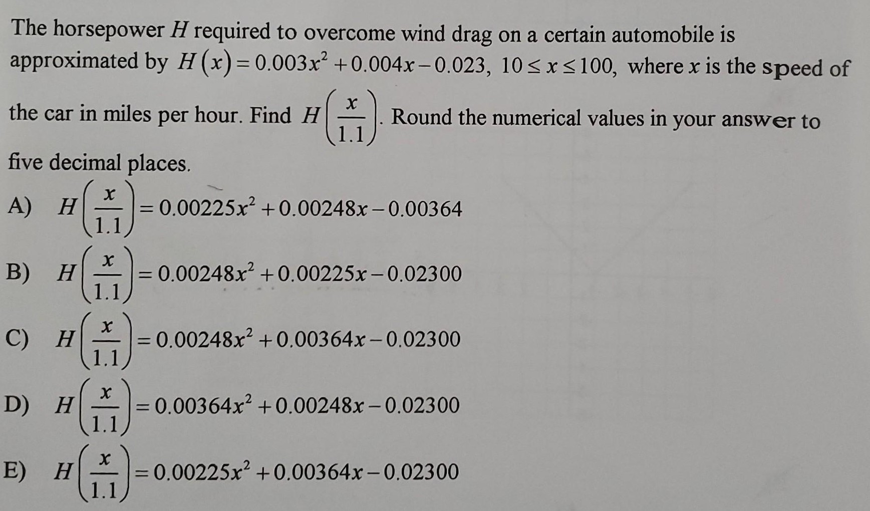 The horsepower H required to overcome wind drag on a certain automobile is approximated by H(x) = 0.003x2 + 0.004x − 0.023, 10 ≤ x ≤ 100, where x is the speed of the car in miles per hour. Find H(x/1.1). Round the numerical values in your answer to five decimal places. A) H(x/1.1) = 0.00225x2 + 0.00248x − 0.00364 B) H(x/1.1) = 0.00248x2 + 0.00225x − 0.02300 C) H(x/1.1) = 0.00248x2 + 0.00364x − 0.02300 D) H(x/1.1) = 0.00364x2 + 0.00248x − 0.02300 E) H(x/1.1) = 0.00225x2 + 0.00364x − 0.02300