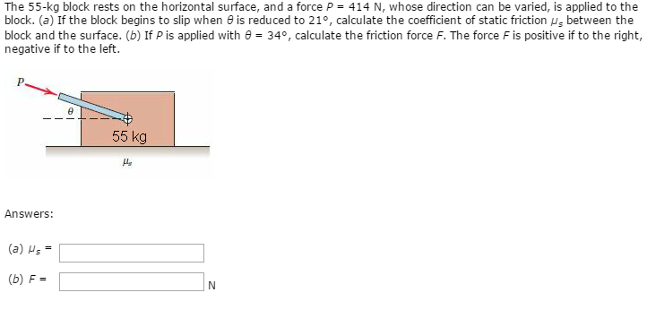 The 55−kg block rests on the horizontal surface, and a force P = 414 N, whose direction can be varied, is applied to the block. (a) If the block begins to slip when θ is reduced to 21∘, calculate the coefficient of static friction μs between the block and the surface. (b) If P is applied with θ = 34∘, calculate the friction force F. The force F is positive if to the right, negative if to the left. Answers: (a) μs = (b) F = N