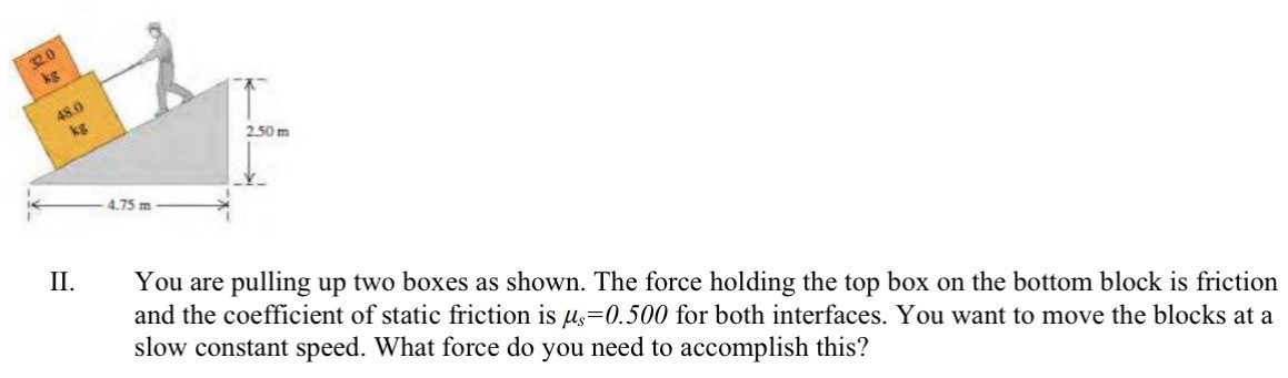 II. You are pulling up two boxes as shown. The force holding the top box on the bottom block is friction and the coefficient of static friction is μs = 0.500 for both interfaces. You want to move the blocks at a slow constant speed. What force do you need to accomplish this?