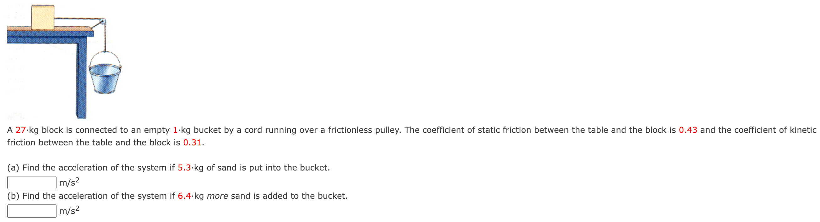 A 27⋅kg block is connected to an empty 1⋅kg bucket by a cord running over a frictionless pulley. The coefficient of static friction between the table and the block is 0.43 and the coefficient of friction between the table and the block is 0.31. (a) Find the acceleration of the system if 5.3⋅kg of sand is put into the bucket. m/s2 (b) Find the acceleration of the system if 6.4⋅kg more sand is added to the bucket. m/s2