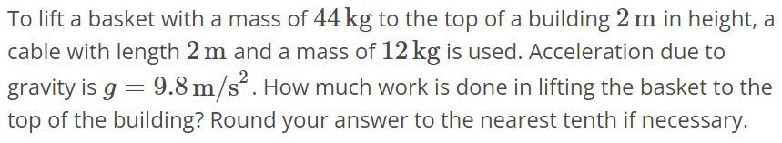 To lift a basket with a mass of 44 kg to the top of a building 2 m in height, a cable with length 2 m and a mass of 12 kg is used. Acceleration due to gravity is g = 9.8 m/s^2. How much work is done in lifting the basket to the top of the building? Round your answer to the nearest tenth if necessary.