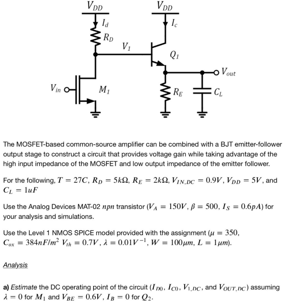 The MOSFET-based common-source amplifier can be combined with a BJT emitter-follower output stage to construct a circuit that provides voltage gain while taking advantage of the high input impedance of the MOSFET and low output impedance of the emitter follower. For the following, T = 27 C, RD = 5 kΩ, RE = 2 kΩ, VIN, DC = 0.9 V, VDD = 5 V, and CL = 1 uF Use the Analog Devices MAT-02 npn transistor (VA = 150 V, β = 500, IS = 0.6 pA) for your analysis and simulations. Use the Level 1 NMOS SPICE model provided with the assignment (μ = 350, Cox = 384 nF/m2 Vth = 0.7 V, λ = 0.01 V−1, W = 100 μm, L = 1 μm). Analysis a) Estimate the DC operating point of the circuit ( ID0, IC0, V1, DC, and VOUT, DC ) assuming λ = 0 for M1 and VBE = 0.6 V, IB = 0 for Q2. 