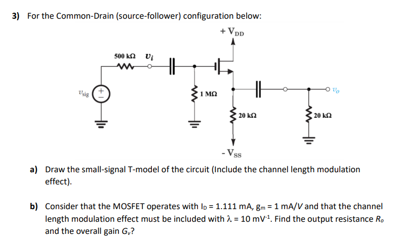 For the Common-Drain (source-follower) configuration below: a) Draw the small-signal T-model of the circuit (Include the channel length modulation effect). b) Consider that the MOSFET operates with ID = 1. 111 mA, gm = 1 mA/V and that the channel length modulation effect must be included with λ = 10 mV−1. Find the output resistance Ro and the overall gain Gv?