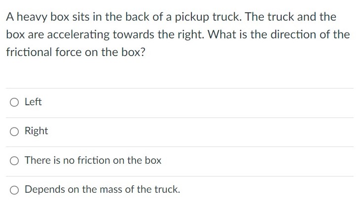 A heavy box sits in the back of a pickup truck. The truck and the box are accelerating towards the right. What is the direction of the frictional force on the box? Left Right There is no friction on the box Depends on the mass of the truck.