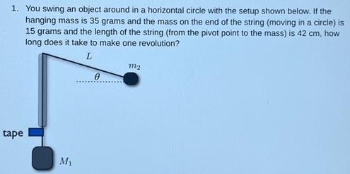 You swing an object around in a horizontal circle with the setup shown below. If the hanging mass is 35 grams and the mass on the end of the string (moving in a circle) is 15 grams and the length of the string (from the pivot point to the mass) is 42 cm, how long does it take to make one revolution?