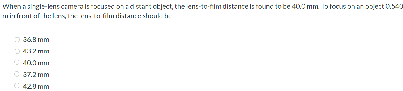 When a single-lens camera is focused on a distant object, the lens-to-film distance is found to be 40.0 mm. To focus on an object 0.540 m in front of the lens, the lens-to-film distance should be 36.8 mm 43.2 mm 40.0 mm 37.2 mm 42.8 mm