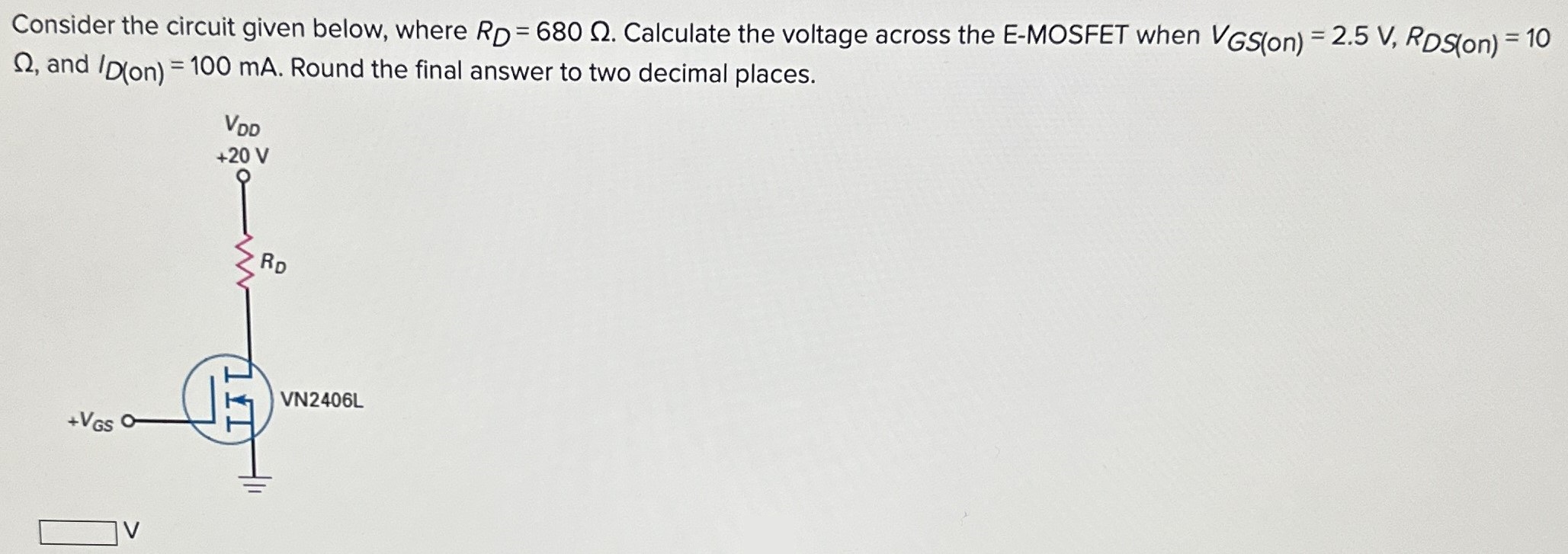 Consider the circuit given below, where RD = 680 Ω. Calculate the voltage across the E-MOSFET when VGS (on) = 2.5 V, RDS(on) = 10 Ω, and ID(on) = 100 mA. Round the final answer to two decimal places. V