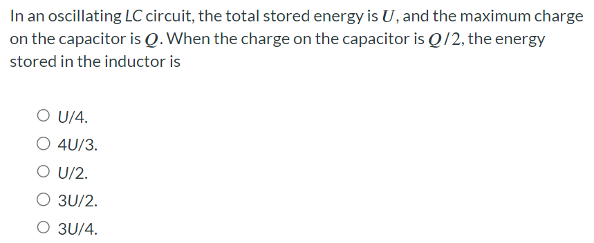 In an oscillating LC circuit, the total stored energy is U, and the maximum charge on the capacitor is Q. When the charge on the capacitor is Q/2, the energy stored in the inductor is U/4. 4U/3. U/2. 3U/2. 3U/4.