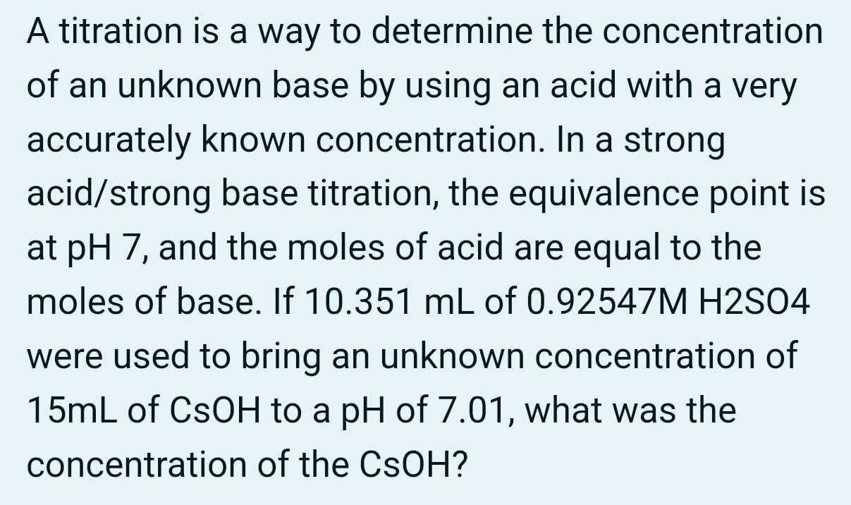 A titration is a way to determine the concentration of an unknown base by using an acid with a very accurately known concentration. In a strong acid/strong base titration, the equivalence point is at pH7, and the moles of acid are equal to the moles of base. If 10.351 mL of 0.92547 M H2SO4 were used to bring an unknown concentration of 15 mL of CsOH to a pH of 7.01 , what was the concentration of the CsOH?