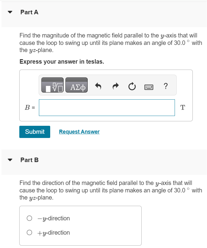 The rectangular loop of wire shown in the figure (Figure 1) has a mass of 0.20 g per centimeter of length and is pivoted about side ab on a frictionless axis. The current in the wire is 9.0 A in the direction shown. Figure 1 of 1 Part A Find the magnitude of the magnetic field parallel to the y-axis that will cause the loop to swing up until its plane makes an angle of 30.0∘ with the yz-plane. Express your answer in teslas. Submit Request Answer Part B Find the direction of the magnetic field parallel to the y-axis that will cause the loop to swing up until its plane makes an angle of 30.0∘ with the yz-plane. −y-direction +y-direction 