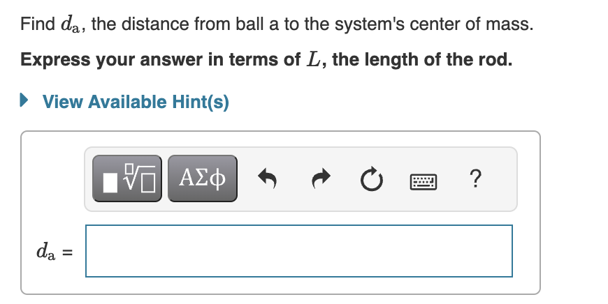 Ball a, of mass ma, is connected to ball b, of mass mb, by a massless rod of length L. (Figure 1 )The two vertical dashed lines in the figure, one through each ball, represent two different axes of rotation, axes a and b. These axes are parallel to each other and perpendicular to the rod. The moment of inertia of the two-mass system about axis a is Ia, and the moment of inertia of the system about axis b is Ib. It is observed that the ratio of Ia to Ib is equal to 3: Ia Ib = 3 Assume that both balls are pointlike; that is, neither has any moment of inertia about its own center of mass. Figure 1 of 1 Find the ratio of the masses of the two balls. Express your answer numerically. View Available Hint(s) ma mb = Find da, the distance from ball a to the system's center of mass. Express your answer in terms of L, the length of the rod. View Available Hint(s) da =