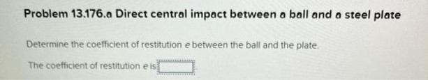 Problem 13.176 Direct central impact between a ball and a plate- Dependent multi-part problem assign all parts NOTE: This is a multi-part question. Once an answer is submitted, you will be unable to return to this part. A 0.25−lb ball thrown with a horizontal velocity v0 strikes a 1.5−lb plate attached to a vertical wall at a height of 36 in. above the ground. It is observed that after rebounding, the ball hits the ground at a distance of 24 in. from the wall when the plate is rigidly attached to the wall (Figure 1) and at a distance of 10 in. when a foam-rubber mat is placed between the plate and the wall (Figure 2). Problem 13.176. a Direct central impact between a ball and a steel plate Determine the coefficient of restitution e between the ball and the plate. The coefficient of restitution e is