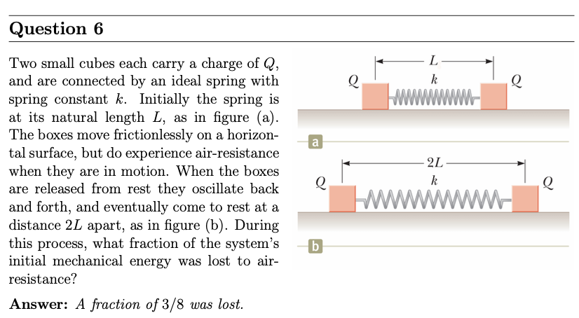 Question 6 Two small cubes each carry a charge of Q, and are connected by an ideal spring with spring constant k. Initially the spring is at its natural length L, as in figure (a). The boxes move frictionlessly on a horizontal surface, but do experience air-resistance when they are in motion. When the boxes are released from rest they oscillate back and forth, and eventually come to rest at a distance 2 L apart, as in figure (b). During this process, what fraction of the system's b initial mechanical energy was lost to air- resistance? Answer: A fraction of 3/8 was lost.