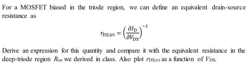 For a MOSFET biased in the triode region, we can define an equivalent drain-source resistance as rDS,tri = (∂ID ∂VDS)−1 Derive an expression for this quantity and compare it with the equivalent resistance in the deep-triode region Ron we derived in class. Also plot rDS,tri as a function of VDS.