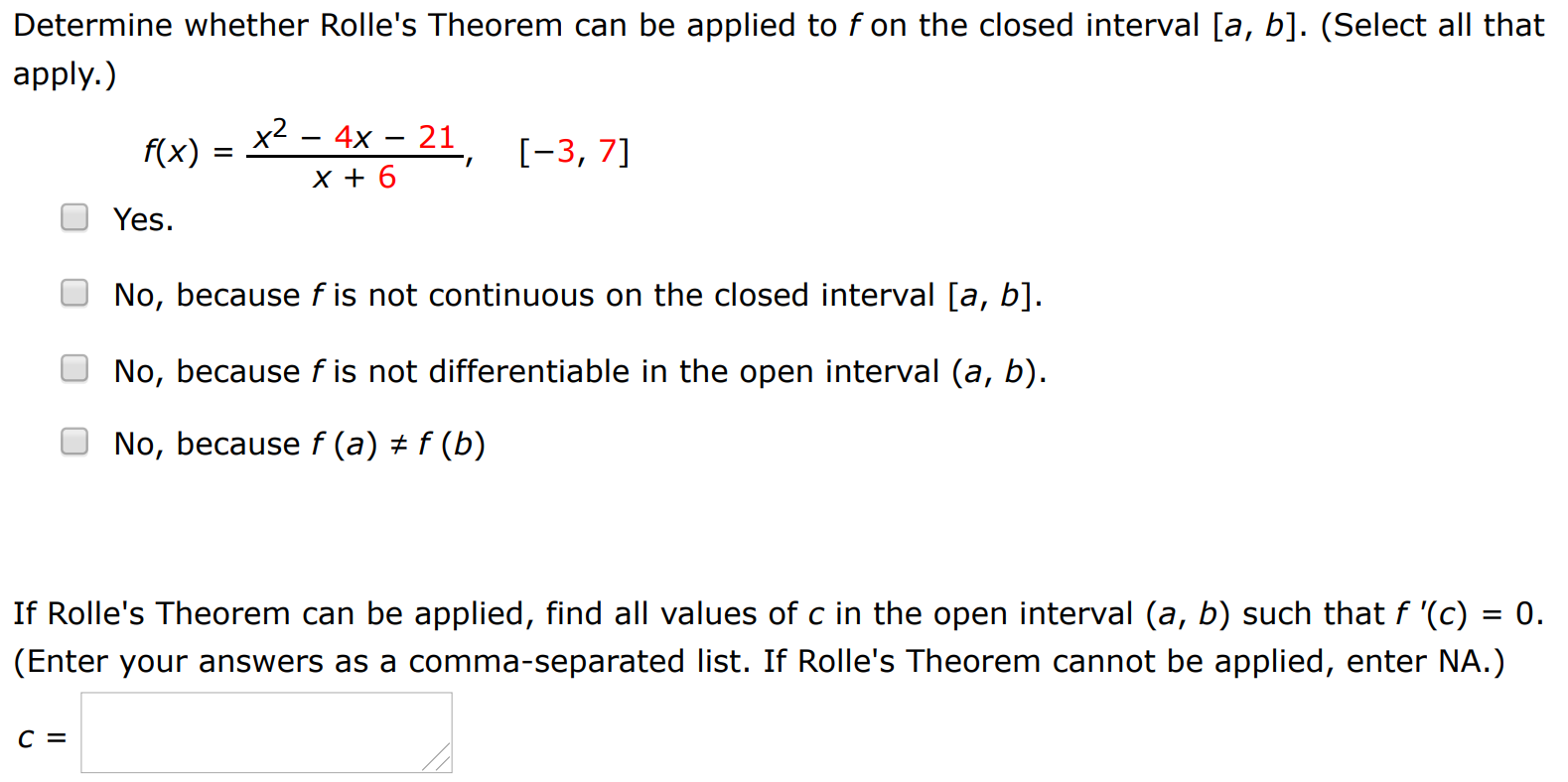 Determine whether Rolle's Theorem can be applied to f on the closed interval [a, b]. (Select all that apply. ) f(x) = x2 − 4x − 21 x + 6, [−3, 7] Yes. No, because f is not continuous on the closed interval [a, b]. No, because f is not differentiable in the open interval (a, b). No, because f(a) ≠ f(b) If Rolle's Theorem can be applied, find all values of c in the open interval (a, b) such that f′(c) = 0. (Enter your answers as a comma-separated list. If Rolle's Theorem cannot be applied, enter NA.) c =