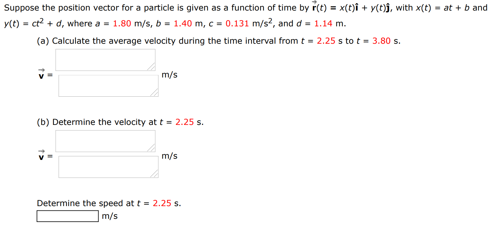 Suppose the position vector for a particle is given as a function of time by r→(t) = x(t)i^ + y(t)j^, with x(t) = at + b and y(t) = ct2 + d, where a = 1.80 m/s, b = 1.40 m, c = 0.131 m/s2, and d = 1.14 m. (a) Calculate the average velocity during the time interval from t = 2.25 s to t = 3.80 s. (b) Determine the velocity at t = 2.25 s. Determine the speed at t = 2.25 s. m/s 